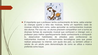  É importante que o professor tenha conhecimento do tema, saiba orientar
as crianças quanto a letra das músicas, tenha um repertório vasto de
músicas infantis bem como, saiba aproveitar os conhecimentos musicais
dos alunos. Por sua vez, os alunos precisam compartilhar com a turma as
diversas formas de expressão musical que conhecem e interagir com o
professor para melhor aperfeiçoamento deste conhecimento e enriquecê-
lo, desenvolver habilidades de artesãos para confeccionar os
instrumentos musicais e conhecimentos tecnológicos para que possa
realizar pesquisas na internet, com ajuda dos pais, ou também utilizar o
celular de um adulto para demonstração de como se utiliza a música
preferida como toque.
 