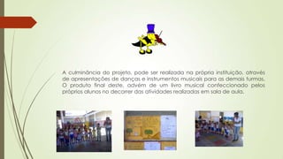 A culminância do projeto, pode ser realizada na própria instituição, através
de apresentações de danças e instrumentos musicais para as demais turmas.
O produto final deste, advém de um livro musical confeccionado pelos
próprios alunos no decorrer das atividades realizadas em sala de aula.
 