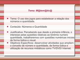 Tema: M@tem@tic@
Tema: O uso dos jogos para estabelecer a relação dos
números e quantidade.
Conteúdo: Números e Quantidade
Justificativa: Percebendo que desde a primeira infância, o
interesse pelas questões relativas ao binômio numero
quantidade, trabalharemos com questões numéricas iniciais
de forma lúdica e visual.
Objetivos Específicos: desenvolver atividades que ampliem
o conceito de número e quantidade, de forma lúdica e
utilização de recursos midiáticos como TV/DVD/ Internet.
