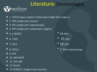 Literatura- (Terminologia) 1. LESS Surgery (Laparo Endoscopic Single Site surgery ) 2. SPA (single port access) 3. SPL (single port Laparoscopy) 4. SPE (single port endoscopic surgery) 5. E-NOTES  *  14  SPIS  6. TUPS  *  15  SILS 7. SPLS  * 16  SLIP 8. SPELS  *  17 Mini-Laparoscopy 9. SPS  10. MIS PORT 11. SPE ARS 12 TULAS 13 SITRACC ( Single trocar Access) 
