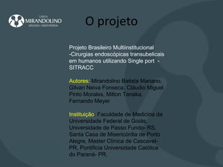 O projeto Projeto Brasileiro Multiinstitucional -Cirurgias endoscópicas transubelicais em humanos utilizando Single port  -  SITRACC Autores:  Mirandolino Batista Mariano, Gilvan Neiva Fonseca, Cláudio Miguel Pinto Morales, Milton Tanaka, Fernando Meyer   Instituição : Faculdade de Medicina da Universidade Federal de Goiás, Universidade de Passo Fundo- RS, Santa Casa de Misericórdia de Porto Alegre, Master Clínica de Cascavel-PR, Pontificia Universidade Católica do Paraná- PR,  