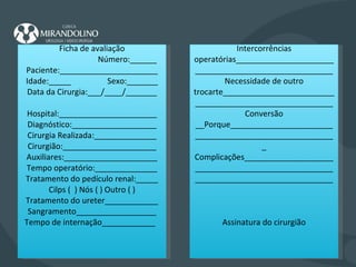 Ficha de avaliação Número:______ Paciente:______________________ Idade:_____  Sexo:_______ Data da Cirurgia:___/____/_______ Hospital:______________________ Diagnóstico:___________________ Cirurgia Realizada:______________ Cirurgião:_____________________ Auxiliares:_____________________ Tempo operatório:______________ Tratamento do pedículo renal:_____ Cilps (  ) Nós ( ) Outro ( ) Tratamento do ureter____________ Sangramento__________________ Tempo de internação____________  Intercorrências operatórias_____________________________________________________ Necessidade de outro trocarte________________________________________________________ Conversão __Porque_______________________________________________________ Complicações__________________________________________________________________________________ Assinatura do cirurgião 
