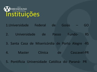       Instituições   1.Universidade Federal de Goiás – GO 2. Universidade de Passo Fundo- RS 3. Santa Casa de Misericórdia de Porto Alegre -RS 4. Master Clínica de Cascavel-PR 5. Pontificia Universidade Católica do Paraná- PR    