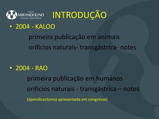 INTRODUÇÃO 2004 - KALOO  primeira publicação em animais orificios naturais- transgástrica- notes  2004 - RAO  primeira publicação em humanos orificios naturais - transgástrica – notes (apendicectomia apresentada em congresso) 