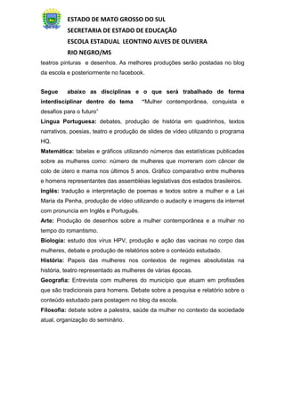 ESTADO DE MATO GROSSO DO SUL
SECRETARIA DE ESTADO DE EDUCAÇÃO
ESCOLA ESTADUAL LEONTINO ALVES DE OLIVIERA
RIO NEGRO/MS
teatros pinturas e desenhos. As melhores produções serão postadas no blog
da escola e posteriormente no facebook.
Segue abaixo as disciplinas e o que será trabalhado de forma
interdisciplinar dentro do tema “Mulher contemporânea, conquista e
desafios para o futuro”
Língua Portuguesa: debates, produção de história em quadrinhos, textos
narrativos, poesias, teatro e produção de slides de vídeo utilizando o programa
HQ.
Matemática: tabelas e gráficos utilizando números das estatísticas publicadas
sobre as mulheres como: número de mulheres que morreram com câncer de
colo de útero e mama nos últimos 5 anos. Gráfico comparativo entre mulheres
e homens representantes das assembléias legislativas dos estados brasileiros.
Inglês: tradução e interpretação de poemas e textos sobre a mulher e a Lei
Maria da Penha, produção de vídeo utilizando o audacity e imagens da internet
com pronuncia em Inglês e Português.
Arte: Produção de desenhos sobre a mulher contemporânea e a mulher no
tempo do romantismo.
Biologia: estudo dos vírus HPV, produção e ação das vacinas no corpo das
mulheres, debate e produção de relatórios sobre o conteúdo estudado.
História: Papeis das mulheres nos contextos de regimes absolutistas na
história, teatro representado as mulheres de várias épocas.
Geografia: Entrevista com mulheres do município que atuam em profissões
que são tradicionais para homens. Debate sobre a pesquisa e relatório sobre o
conteúdo estudado para postagem no blog da escola.
Filosofia: debate sobre a palestra, saúde da mulher no contexto da sociedade
atual, organização do seminário.
 