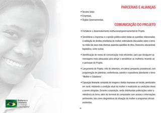 PARCERIAS E ALIANÇAS
• Terceiro Setor;
• Empresas;
• Órgãos Governamentais.

                                         COMUNICAÇÃO DO PROJETO
 • Fortalecer o desenvolvimento institucional/governamental do Projeto.

 • Sensibilizar a imprensa e a opinião pública sobre todas as questões relacionadas
     à validação de direitos prioritários da mulher, estimulando discussões sobre o tema
     na mídia nos seus mais diversos aspectos-questões de ética, financeira, educacional,
     legislativa, entre outras.

 • Identificação de meios de comunicação mais eficientes, para que divulguem as
     mensagens mais adequadas para atingir e sensibilizar as mulheres, levando-as
     a participar do Projeto.

 • Lançamento do Projeto: mês de setembro, em plena campanha presidencial, com
     programação de palestras, conferências, painéis e expositores abordando o tema
     “Mulher e Cidadania”.

 • Exposição itinerante composta de imagens e textos impressos em tecido, pendurados
     em varal, relatando a condição atual da mulher e mostrando as condições ideais
     a serem atingidas. Durante a exposição, serão distribuídas publicações sobre a
     relevância do tema, além de terminal de computador com acesso a informações
     pertinentes, tais como diagnósticos da situação da mulher e programas oficiais
     existentes.

09
 