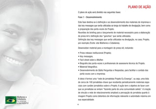 PLANO DE AÇÃO
 O plano de ação será dividido nas seguintes fases:

 Fase 1 - Desenvolvimento

 Esta fase destina-se à definição e ao desenvolvimento dos materiais de imprensa e
 das key messages que serão utilizadas ao longo do trabalho de divulgação, bem como
 à preparação dos porta-vozes do Projeto.
 Reuniões de briefing para o lançamento de material necessário para a elaboração
 do press-kit e definição dos “ganchos” que serão utilizados.
 Definição das key messages que serão utilizadas na divulgação, no caso, Projeto,
 por exemplo (Fonte: site Mulheres e Cidadania).

 Desenvolver material para a montagem de press-kit, incluindo:

 • Press-release institucional (Projeto).
 • Key messages.
 • Fact-sheet sobre a Mulher.
 • Biografia dos porta-vozes e profissionais de assessoria técnica do Projeto.
 • Material fotográfico.
 • Desenvolvimento de Q&As Perguntas e Respostas, para facilitar o contato dos
   porta-vozes com a imprensa.

 A ideia é formar uma “rede de jornalistas Projeto Eu Enxergo”, ou seja, uma lista
 de cerca de 100 jornalistas-chave que receberão periodicamente materiais espe-
 ciais com caráter jornalístico sobre o Projeto. A ação tem o objetivo de fazer com
 que os jornalistas se sintam “fazendo parte de uma comunidade seleta”. A criação
 de vínculo e rede de relacionamento ampliará a percepção do jornalista quanto à
 imagem Projeto como detentora de informação relevante e autoridade máxima em
 sua especialidade.
10
 