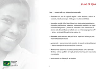PLANO DE AÇÃO


 Fase 2 - Comunicação com público externo/execução

 • Desenvolver uma série de sugestões de pauta a serem oferecidas a veículos de
   expressão, redação, aprovação, distribuição e resultado (visibilidade);

 • Desenvolver um VNR (Vídeo News Release) com depoimentos de participantes,
   autoridades governamentais, acadêmicos, profissionais da assessoria e do Projeto
   sobre resultados positivos e processo de análise dos “cases” interessantes no
   decorrer deste. O material pode ser utilizado para ser enviado aos programas de TV
   e também como material complementar do press-kit.

 • Desenvolver artigos assinados pelo porta-voz do Projeto para distribuição junto à
   imprensa leiga e especializada.

 • Agendamento e acompanhamento de encontros de goodwill com jornalistas com
   o objetivo de estreitar o relacionamento com a imprensa.

 • Monitoramento da imprensa em todas as fases do Projeto, com o objetivo de
   identificar matérias que falem do Projeto, tanto na mídia leiga como nos veículos
   especializados.

 • Gerenciamento das solicitações de imprensa.



11
 