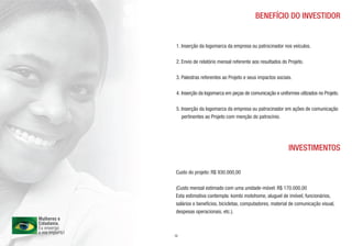 BENEFÍCIO DO INVESTIDOR


 1. Inserção da logomarca da empresa ou patrocinador nos veículos.

 2. Envio de relatório mensal referente aos resultados do Projeto.

 3. Palestras referentes ao Projeto e seus impactos sociais.

 4. Inserção da logomarca em peças de comunicação e uniformes utilzados no Projeto.

 5. Inserção da logomarca da empresa ou patrocinador em ações de comunicação
    pertinentes ao Projeto com menção do patrocínio.




                                                          INVESTIMENTOS

Custo do projeto: R$ 930.000,00

(Custo mensal estimado com uma unidade-móvel: R$ 170.000,00
Esta estimativa contempla: kombi motohome, aluguel de imóvel, funcionários,
salários e benefícios, bicicletas, computadores, material de comunicação visual,
despesas operacionais, etc.).



13
 
