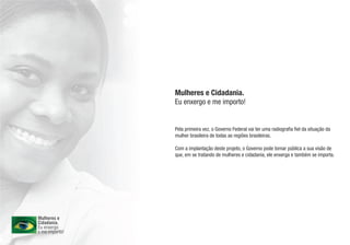 Mulheres e Cidadania.
Eu enxergo e me importo!


Pela primeira vez, o Governo Federal vai ter uma radiografia fiel da situação da
mulher brasileira de todas as regiões brasileiras.

Com a implantação deste projeto, o Governo pode tornar pública a sua visão de
que, em se tratando de mulheres e cidadania, ele enxerga e também se importa.
 