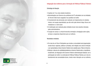 Integração das mulheres para a formação de Políticas Públicas Federais

Estratégia de Atuação


• Capitais de 13 ou mais estados brasileiros.
• Administrações com Governo e/ou prefeituras do PT, articulados com as entidades
     do Terceiro Setor local, engajadas nas questões da mulher.
• O levantamento das demandas será realizado com depoimentos em estúdios-
     móveis, com equipe especializada, que vão nutrir pela internet: blogs, fóruns com
     mediadores e a rede social.
• A mobilização será realizada pelas entidades locais mais atuantes indicadas
     pelos administradores.
• A equipe de campo e a virtual fornecerão orientação e divulgação sobre ações,
     serviços e programas disponíveis para as mulheres.


Resultados imediatos


• Por meio de um Fórum Participativo que envolva a comunidade local (organizações
     sociais locais, regionais, públicas e privadas), será redigida uma carta de intenção
     a ser apresentada ao futuro Governo Federal como subsídio para o Plano de Governo.
• Reforçar o discurso da candidata/presidente ao Governo Federal sobre a importância,
     inicialmente, da integração entre Governo Federal e Administração Estadual, com a
     participação da mulher na construção de Políticas Públicas Federais, por meio do
     levantamento das necessidades locais, criando maior interação com as mulheres.



04
 