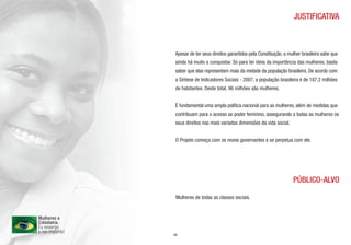 JUSTIFICATIVA



Apesar de ter seus direitos garantidos pela Constituição, a mulher brasileira sabe que
ainda há muito a conquistar. Só para ter ideia da importância das mulheres, basta
saber que elas representam mais da metade da população brasileira. De acordo com
a Síntese de Indicadores Sociais - 2007, a população brasileira é de 187,2 milhões
de habitantes. Deste total, 96 milhões são mulheres.


É fundamental uma ampla política nacional para as mulheres, além de medidas que
contribuam para o acesso ao poder feminino, assegurando a todas as mulheres os
seus direitos nas mais variadas dimensões da vida social.


O Projeto começa com os novos governantes e se perpetua com ele.




                                                              PÚBLICO-ALVO

 Mulheres de todas as classes sociais.




05
 
