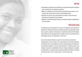 METAS
• Conscientizar as mulheres de seus direitos e dar acesso às informações necessárias
     para a resolução de seus problemas cotidianos.
• Melhorar a qualidade de vida das mulheres participantes para contribuir com a
     inclusão social, amenizando os feitos da vulnerabilidade social.
• Despertar e/ou afirmar uma compreensão mais ampla e crítica das formas
     alternativas de resolução de seus problemas.
• Identificar e fortalecer lideranças femininas comunitárias (agentes multiplicadores
     das informações).


                                                               METODOLOGIA
 A metodologia que será aplicada tem como foco o protagonismo das beneficiárias,
 apoiando-se em lideranças femininas comunitárias, parceria com organizações sociais
 locais, regionais, públicas e privadas para a implantação e gestão. As informações
 serão obtidas por meio de depoimentos em estúdios-móveis, que vão alimentar via
 internet blogs, fóruns com mediadores e a rede social.


 Uma das ferramentas utilizadas na ação será a das oficinas de psicodrama.
 A protagonista vai trocar de papel com os personagens do enredo psicodramático,
 contracenando com os Eus-auxiliares que tomam seu próprio papel na resolução dos
 seus problemas cotidianos. É a técnica mais importante no Psicodrama, pois é a que
 investiga e desenvolve a possibilidade de estar em relação, privilegiando a percepção
 do protagonista (e, em segundo lugar, do grupo) dos significados afetivos e simbólicos
 que este tem para o outro e, reciprocamente, o outro tem para este.

07
 