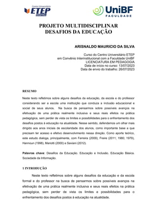 PROJETO MULTIDISCIPLINAR
DESAFIOS DA EDUCAÇÃO
ARISNALDO MAURICIO DA SILVA
Curso do Centro Universitário ETEP
em Convênio Interinstitucional com a Faculdade UniBF
LICENCIATURA EM PEDAGOGIA
Data de início no curso: 13/07/2023
Data de envio do trabalho: 26/07/2023
RESUMO
Neste texto refletimos sobre alguns desafios da educação, da escola e do professor
considerando ser a escola uma instituição que conduza a inclusão educacional e
social de seus alunos. Na busca de pensarmos sobre possíveis avanços na
efetivação de uma prática realmente inclusiva e seus reais efeitos na prática
pedagógica, sem perder de vista os limites e possibilidades para o enfrentamento dos
desafios postos à educação na atualidade. Nesse sentido, defendemos um olhar mais
dirigido aos anos iniciais de escolaridade dos alunos, como importante base a que
precisam ter acesso e efetivo desenvolvimento nessa direção. Como aporte teórico,
este estudo dialoga, principalmente, com Ferreira (2009), Freire (2011; 1980; 1979),
Hannoun (1998), Mariotti (2000) e Saviani (2012).
Palavras chave: Desafios da Educação. Educação e Inclusão. Educação Básica.
Sociedade da Informação.
1 INTRODUÇÃO
Neste texto refletimos sobre alguns desafios da educação e da escola
formal e do professor na busca de pensarmos sobre possíveis avanços na
efetivação de uma prática realmente inclusiva e seus reais efeitos na prática
pedagógica, sem perder de vista os limites e possibilidades para o
enfrentamento dos desafios postos à educação na atualidade.
 