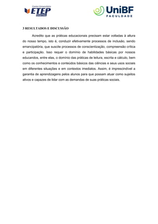 3 RESULTADOS E DISCUSSÃO
Acredito que as práticas educacionais precisam estar voltadas à altura
do nosso tempo, isto é, conduzir efetivamente processos de inclusão, sendo
emancipatória, que suscite processos de conscientização, compreensão crítica
e participação. Isso requer o domínio de habilidades básicas por nossos
educandos, entre elas, o domínio das práticas de leitura, escrita e cálculo, bem
como os conhecimentos e conteúdos básicos das ciências e seus usos sociais
em diferentes situações e em contextos imediatos. Assim, é imprescindível a
garantia de aprendizagens pelos alunos para que possam atuar como sujeitos
ativos e capazes de lidar com as demandas de suas práticas sociais.
 