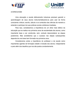 4 CONCLUSÃO
Uma educação e escola efetivamente inclusivas precisam garantir a
aprendizagem de seus alunos instrumentalizando-os para usar de forma
consciente a leitura, escrita, cálculo e os conteúdos das ciências de maneira a
entender e participar de suas práticas sociais cotidianas imediatas.
Para isso, consideramos a importância de um olhar mais efetivo da
educação que se realiza nos primeiros anos de escolaridade dos alunos, como
importante base a ser construída, sem, contudo desconsiderar as etapas
posteriores. Mas acreditamos que o sucesso nas etapas subsequentes
depende de uma base bem formada nos primeiros anos.
Consideramos ainda a importância do professor e da escola como
importantes agentes de formação cidadã e inclusão dos alunos, independente
e para além dos desafios que nos são postos constantemente.
 