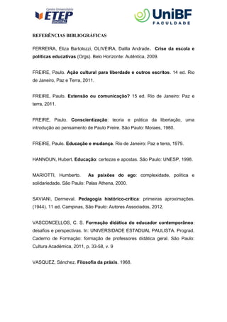 REFERÊNCIAS BIBLIOGRÁFICAS
FERREIRA, Eliza Bartolozzi, OLIVEIRA, Dalila Andrade. Crise da escola e
políticas educativas (Orgs). Belo Horizonte: Autêntica, 2009.
FREIRE, Paulo. Ação cultural para liberdade e outros escritos. 14 ed. Rio
de Janeiro, Paz e Terra, 2011.
FREIRE, Paulo. Extensão ou comunicação? 15 ed. Rio de Janeiro: Paz e
terra, 2011.
FREIRE, Paulo. Conscientização: teoria e prática da libertação, uma
introdução ao pensamento de Paulo Freire. São Paulo: Moraes, 1980.
FREIRE, Paulo. Educação e mudança. Rio de Janeiro: Paz e terra, 1979.
HANNOUN, Hubert. Educação: certezas e apostas. São Paulo: UNESP, 1998.
MARIOTTI, Humberto. As paixões do ego: complexidade, política e
solidariedade. São Paulo: Palas Athena, 2000.
SAVIANI, Dermeval. Pedagogia histórico-crítica: primeiras aproximações.
(1944). 11 ed. Campinas, São Paulo: Autores Associados, 2012.
VASCONCELLOS, C. S. Formação didática do educador contemporâneo:
desafios e perspectivas. In: UNIVERSIDADE ESTADUAL PAULISTA. Prograd.
Caderno de Formação: formação de professores didática geral. São Paulo:
Cultura Acadêmica, 2011, p. 33-58, v. 9
VASQUEZ, Sánchez. Filosofia da práxis. 1968.
 