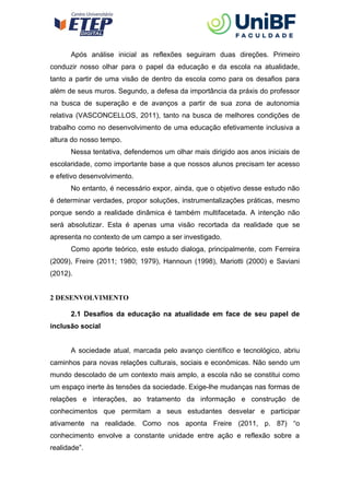 Após análise inicial as reflexões seguiram duas direções. Primeiro
conduzir nosso olhar para o papel da educação e da escola na atualidade,
tanto a partir de uma visão de dentro da escola como para os desafios para
além de seus muros. Segundo, a defesa da importância da práxis do professor
na busca de superação e de avanços a partir de sua zona de autonomia
relativa (VASCONCELLOS, 2011), tanto na busca de melhores condições de
trabalho como no desenvolvimento de uma educação efetivamente inclusiva a
altura do nosso tempo.
Nessa tentativa, defendemos um olhar mais dirigido aos anos iniciais de
escolaridade, como importante base a que nossos alunos precisam ter acesso
e efetivo desenvolvimento.
No entanto, é necessário expor, ainda, que o objetivo desse estudo não
é determinar verdades, propor soluções, instrumentalizações práticas, mesmo
porque sendo a realidade dinâmica é também multifacetada. A intenção não
será absolutizar. Esta é apenas uma visão recortada da realidade que se
apresenta no contexto de um campo a ser investigado.
Como aporte teórico, este estudo dialoga, principalmente, com Ferreira
(2009), Freire (2011; 1980; 1979), Hannoun (1998), Mariotti (2000) e Saviani
(2012).
2 DESENVOLVIMENTO
2.1 Desafios da educação na atualidade em face de seu papel de
inclusão social
A sociedade atual, marcada pelo avanço científico e tecnológico, abriu
caminhos para novas relações culturais, sociais e econômicas. Não sendo um
mundo descolado de um contexto mais amplo, a escola não se constitui como
um espaço inerte às tensões da sociedade. Exige-lhe mudanças nas formas de
relações e interações, ao tratamento da informação e construção de
conhecimentos que permitam a seus estudantes desvelar e participar
ativamente na realidade. Como nos aponta Freire (2011, p. 87) “o
conhecimento envolve a constante unidade entre ação e reflexão sobre a
realidade”.
 
