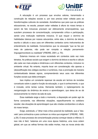 A educação é um processo que envolve valores, transmissão e
construção de relações sociais e, por isso precisa estar voltada para as
transformações culturais da sociedade. Acreditamos que para que as práticas
educacionais, na escola, possam estar voltadas à altura do nosso tempo e
serem de fato inclusivas precisam ser efetivamente emancipatórias, que
suscitem processos de conscientização, compreensão crítica e participação,
sendo uma instituição realmente inclusiva. O que requer o domínio de
habilidades básicas por nossos educandos, entre elas, o domínio da leitura,
escrita e cálculo e seus usos em diferentes contextos como instrumentos de
entendimento da realidade. Concordamos que na educação “que se faz por
meio de palavras, não pode ser rompida a relação pensamento-
linguagemcontexto ou realidade” (FREIRE, 2001, p. 70).
Estamos imersos em nossa sociedade em contextos cada vez mais
letrados. As práticas sociais que exigem o domínio da leitura e escrita e cálculo
são cada vez mais amplas e dinâmicas e em diferentes contextos, inclusive no
ambiente virtual. No entanto, importa levar em consideração não apenas a
(de)codificação dos códigos escritos e numéricos, mas a promoção de maneira
contextualizada desses signos, compreendendo seus usos nas diferentes
funções sociais que deles emergem.
Isso implica um constante repensar da escola em termos de revisões
conceituais sobre o papel e função da educação, o que é conhecimento, o que
é inclusão, entre tantas outras. Demanda também, o replanejamento da
reorganização da dinâmica de ensino e aprendizagem, que deixa de se dá
exclusivamente no interior da sala de aula.
Essa realidade exige a todo o momento, a disposição em poder agir de
forma consciente, nas diferentes situações, especificamente no cotidiano
escolar, das situações de aprendizagem que são criadas condizentes e à altura
do nosso tempo.
Exige, sobretudo, o "olhar mais crítico possível da realidade, que a ”des-
vela para conhecê-la e para conhecer os mitos que enganam" (FREIRE, 1980,
‟
p.29). E esse processo de conscientização precisa começar desde a infância. E
isso não é fácil, “estamos em uma nova época histórica, uma nova ordem
global, em que as velhas formas não estão mortas, mas as novas ainda não
 