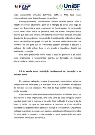 estão inteiramente formadas” (SAVIANI, 2011, p. 118). Isso requer
intencionalidade clara dos professores no seu fazer.
Consequentemente, presenciamos diversas tensões porque sofre o
trabalho de educar atualmente. Sem ter a intenção de elevar uma etapa de
ensino em detrimento à outra, o processo de humanização, de participação
cidadã deve iniciar desde os primeiros anos de ensino. Compreendemos,
todavia, que isso não é simples. Um trabalho educativo que conduza a inclusão
dos alunos de nosso tempo, menos ainda. A escola ainda poderá levar algum
tempo para realizar seu papel principal: ler, escrever, contar de maneira que
contribua de fato para que os educandos possam conhecer e desvelar a
realidade de modo crítico. Esse é um grande e importante desafio que
precisamos contemplar.
Para tanto precisamos refletir nosso o papel do professor e da escola
como importantes e fundamentais agentes de formação, de inclusão
educacional e social de nossos alunos.
2.2 A escola como instituição fundamental de formação e de
inclusão social
Em qualquer civilização humana, é comprovado que existiram, existem e
sempre existirão, instituições que interagem entre si, e promovem a integração
do indivíduo na sua sociedade. Nos dias de hoje existem duas principais:
família e escola.
A escola como parte do sistema de instituições da sociedade, sendo um
dos maiores e mais importantes, tem como uma de suas principais funções
contribuir para incluir o indivíduo e formá-lo. Essa instituição é fundamental, tal
como a família, no qual os pais educam e ensinam de forma empírica,
baseados nas experiências do cotidiano, ou seja, o senso comum. Enquanto os
professores ensinam a pensar, com base nos estudos científicos comprovados.
Por essa razão o professor, como a escola no geral, desempenha um papel
fundamental na inclusão do indivíduo.
 