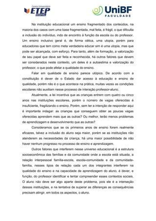 Na instituição educacional um ensino fragmentado dos conteúdos, na
maioria dos casos com uma base fragmentada, mal feita, é frágil, o que dificulta
a inclusão do indivíduo, indo de encontro à função da escola ou do professor.
Um ensino inclusivo geral é, de forma cética, uma utopia, porém para
educadores que tem como meta verdadeira educar sim é uma utopia, mas que
pode ser alcançada, com esforço. Para tanto, além de formação, a valorização
de seu papel que deve ser feita e reconhecida, há outros fatores que devem
ser considerados neste contexto, um deles é a autoestima e valorização do
professor, o que pode afetar a qualidade do ensino.
Falar em qualidade de ensino parece utópico. De acordo com a
constituição é dever de o Estado dar acesso à educação e ensino de
qualidade, porém não é o que acontece na prática, muitas vezes as condições
escolares não auxiliam nesse processo de interação professor-aluno.
Atualmente, a lei incentiva que as crianças entrem com quatro ou cinco
anos nas instituições escolares, porém o número de vagas oferecidas é
insuficiente, fragilizando o ensino. Porém, sem ter a intenção de responder aqui
é importante indagar: as crianças que conseguem obter as poucas vagas
oferecidas aprendem mais que as outras? Ou melhor, terão menos problemas
de aprendizagem e desenvolvimento que as outras?
Consideramos que se os primeiros anos de ensino forem realmente
eficazes, talvez a inclusão do aluno seja maior, porém se as instituições não
atenderem as necessidades da criança, há uma maior possibilidade de não
haver nenhum progresso no processo de ensino e aprendizagem.
Outros fatores que interferem nesse universo educacional é a estrutura
socioeconômica das famílias e da comunidade onde a escola está situada, a
relação interpessoal família-escola, escola-comunidade e da comunidade-
família, nesses tipos de relação cada um dos integrantes interferem na
qualidade do ensino e na capacidade de aprendizagem do aluno, é dever, e
função, do professor identificar e tentar compreender esses contextos sociais.
O aluno não deve ser algo aparte deste problema, pois ele é a interseção
dessas instituições, e na tentativa de superar as diferenças as consequências
precisam atingir, em todos os aspectos, o aluno.
 