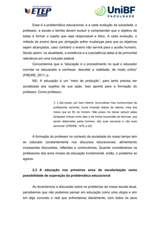 Essa é a problemática educacional, e a cada evolução da sociedade, o
professor, a escola e família devem evoluir e compreender que o objetivo de
todas é formar o sujeito que seja responsável e ético. A cada evolução, o
método de ensino deve por obrigação sofrer mudanças para que os objetivos
sejam alcançados, caso contrário o ensino não servirá para o auxilio humano.
Sendo assim, na atualidade, a existência e a coexistência delas é de primordial
relevância em uma inclusão estável.
Concordamos que a “educação é o procedimento no qual o educador
convida os educandos a conhecer, desvelar a realidade, de modo crítico”
(FREIRE, 2011, p.
89). A educação é um “meio de produção”, para tanto precisa ser
socializada aos sujeitos de sua ação. Isso aponta para a formação do
professor. Como professor,
“[...] não posso, por isso mesmo, burocratizar meu compromisso de
profissional, servindo, numa inversão dolosa de valores, mais aos
meios que ao fim do homem. Não posso me deixar seduzir pelas
tentações míticas entre elas a da minha escravidão às técnicas, que
sendo elaboradas pelos homens, são suas escravas e não suas
senhoras” (FREIRE, 1979, p 20).
A formação do professor no contexto da sociedade do nosso tempo tem
se colocado constantemente nos discursos educacionais, alimentando
incessantes discussões, reflexões e controvérsias. Quando consideramos os
professores dos anos iniciais da educação fundamental, então, o problema se
agrava.
2.3 A educação nos primeiros anos de escolarização como
possibilidade de superação da problemática educacional
Ao levantarmos a discussão sobre os problemas da nossa escola atual,
percebemos que não podemos pensar em educação como uma utopia e sim
em algo concreto e real que enfrentamos diariamente, com todos os seus
 