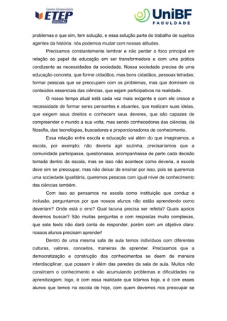 problemas e que sim, tem solução, e essa solução parte do trabalho de sujeitos
agentes da história: nós podemos mudar com nossas atitudes.
Precisamos constantemente lembrar e não perder o foco principal em
relação ao papel da educação em ser transformadora e com uma prática
condizente as necessidades da sociedade. Nossa sociedade precisa de uma
educação concreta, que forme cidadãos, mas bons cidadãos, pessoas letradas;
formar pessoas que se preocupem com os problemas, mas que dominem os
conteúdos essenciais das ciências, que sejam participativos na realidade.
O nosso tempo atual está cada vez mais exigente e com ele cresce a
necessidade de formar seres pensantes e atuantes, que realizam suas ideias,
que exigem seus direitos e conhecem seus deveres, que são capazes de
compreender o mundo a sua volta, mas sendo conhecedores das ciências, da
filosofia, das tecnologias, buscadores e proporcionadores de conhecimento.
Essa relação entre escola e educação vai além do que imaginamos, a
escola, por exemplo; não deveria agir sozinha, precisaríamos que a
comunidade participasse, questionasse, acompanhasse de perto cada decisão
tomada dentro da escola, mas se isso não acontece como deveria, a escola
deve sim se preocupar, mas não deixar de ensinar por isso, pois se queremos
uma sociedade igualitária, queremos pessoas com igual nível de conhecimento
das ciências também.
Com isso ao pensamos na escola como instituição que conduz a
inclusão, perguntamos por que nossos alunos não estão aprendendo como
deveriam? Onde está o erro? Qual lacuna precisa ser refeita? Quais apoios
devemos buscar? São muitas perguntas e com respostas muito complexas,
que este texto não dará conta de responder, porém com um objetivo claro:
nossos alunos precisam aprender!
Dentro de uma mesma sala de aula temos indivíduos com diferentes
culturas, valores, conceitos, maneiras de aprender. Precisamos que a
democratização e construção dos conhecimentos se deem de maneira
interdisciplinar, que possam ir além das paredes da sala de aula. Muitos não
constroem o conhecimento e vão acumulando problemas e dificuldades na
aprendizagem, logo, é com essa realidade que lidamos hoje, e é com esses
alunos que temos na escola de hoje, com quem devemos nos preocupar se
 