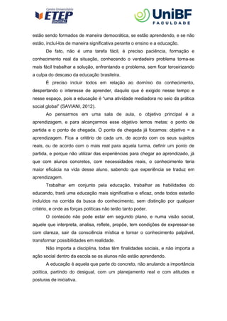 estão sendo formados de maneira democrática, se estão aprendendo, e se não
estão, incluí-los de maneira significativa perante o ensino e a educação.
De fato, não é uma tarefa fácil, é preciso paciência, formação e
conhecimento real da situação, conhecendo o verdadeiro problema torna-se
mais fácil trabalhar a solução, enfrentando o problema, sem ficar terceirizando
a culpa do descaso da educação brasileira.
É preciso incluir todos em relação ao domínio do conhecimento,
despertando o interesse de aprender, daquilo que é exigido nesse tempo e
nesse espaço, pois a educação é “uma atividade mediadora no seio da prática
social global” (SAVIANI, 2012).
Ao pensarmos em uma sala de aula, o objetivo principal é a
aprendizagem, e para alcançarmos esse objetivo temos metas: o ponto de
partida e o ponto de chegada. O ponto de chegada já focamos: objetivo = a
aprendizagem. Fica a critério de cada um, de acordo com os seus sujeitos
reais, ou de acordo com o mais real para aquela turma, definir um ponto de
partida, e porque não utilizar das experiências para chegar ao aprendizado, já
que com alunos concretos, com necessidades reais, o conhecimento teria
maior eficácia na vida desse aluno, sabendo que experiência se traduz em
aprendizagem.
Trabalhar em conjunto pela educação, trabalhar as habilidades do
educando, trará uma educação mais significativa e eficaz, onde todos estarão
incluídos na corrida da busca do conhecimento, sem distinção por qualquer
critério, e onde as forças políticas não terão tanto poder.
O conteúdo não pode estar em segundo plano, e numa visão social,
aquele que interpreta, analisa, reflete, propõe, tem condições de expressar-se
com clareza, sair da consciência mística e tornar o conhecimento palpável,
transformar possibilidades em realidade.
Não importa a disciplina, todas têm finalidades sociais, e não importa a
ação social dentro da escola se os alunos não estão aprendendo.
A educação é aquela que parte do concreto, não anulando a importância
política, partindo do desigual, com um planejamento real e com atitudes e
posturas de iniciativa.
 