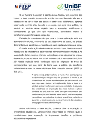 O ser humano é produtor, é agente da sua história, tem o domínio das
coisas, e esse domínio aumenta de acordo com sua liberdade, ele tem a
capacidade de ver o valor das coisas e testar suas experiências, aprende
observando, ouvindo e/ou fazendo, e a escola, com uma nova prática, vai
usufruir ao máximo desse aspecto para a educação, solidificando o
conhecimento, já que tudo que vivenciamos, aprendemos melhor e
transformamos com força para o dia a dia.
Partindo do pressuposto de que para o homem educação seria sua
dominância no mundo, o exercício do seu poder sobre as coisas, ele precisa
dominar também as ciências, o respeito pelo outro e pela natureza que o cerca.
Contudo, a educação não deve ser terceirizada, todos devemos assumir
nosso papel de educadores e colaboradores na transformação do mundo. E na
sustentação de tal, é preciso criar sim metodologias, mas não deixar de ensinar
o conteúdo, é preciso inovar sim, porém manter o que já está dando certo, lutar
por nossos objetivos tendo estratégias reais de ampliação da troca de
conhecimentos, tem que partir da teoria para a prática, ela transforma
indiretamente e com os passar do tempo. Pois como diz Vasquez (1968, p.
206- 207),
A teoria em si [...] não transforma o mundo. Pode contribuir para a
sua transformação, mas para isso tem que sair de si mesma, e, em
primeiro lugar tem que ser assimilada pelos que vão ocasionar, com
seus atos reais, efetivos, tal transformação. Entre a teoria e a
atividade prática transformadora se insere um trabalho de educação
das consciências, de organização dos meios materiais e planos
concretos de ação; tudo isso como passagem indispensável para
desenvolver ações reais, efetivas. Nesse sentido, uma teoria é prática
na medida em que materializa, através de uma série de mediações, o
que antes só existia idealmente, como conhecimento da realidade ou
antecipação ideal de sua transformação.
Assim, valorizando a base escolar, podemos obter a superação da
problemática educacional. Conseguiremos incluir todos de maneira igual, e
contribuiremos para superação de importantes desafios e problemas
educacionais do presente.
 