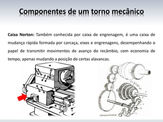 Caixa Norton: Também conhecida por caixa de engrenagem, é uma caixa de
mudança rápida formada por carcaça, eixos e engrenagens, desempenhando o
papel de transmitir movimentos de avanço do recâmbio, com economia de
tempo, apenas mudando a posição de certas alavancas.
Componentes de um torno mecânico
 