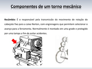 Recâmbio: É o responsável pela transmissão do movimento de rotação do
cabeçote fixo para a caixa Norton, com engrenagens que permitem selecionar o
avanço para a ferramenta. Normalmente é montado em uma grade e protegido
por uma tampa a fim de evitar acidentes.
Componentes de um torno mecânico
 