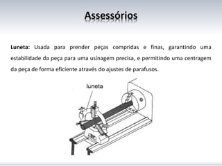 Assessórios
Luneta: Usada para prender peças compridas e finas, garantindo uma
estabilidade da peça para uma usinagem precisa, e permitindo uma centragem
da peça de forma eficiente através do ajustes de parafusos.
 