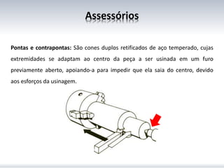 Assessórios
Pontas e contrapontas: São cones duplos retificados de aço temperado, cujas
extremidades se adaptam ao centro da peça a ser usinada em um furo
previamente aberto, apoiando-a para impedir que ela saia do centro, devido
aos esforços da usinagem.
 