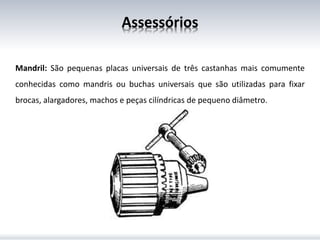 Assessórios
Mandril: São pequenas placas universais de três castanhas mais comumente
conhecidas como mandris ou buchas universais que são utilizadas para fixar
brocas, alargadores, machos e peças cilíndricas de pequeno diâmetro.
 