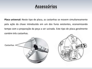 Assessórios
Placa universal: Neste tipo de placa, as castanhas se movem simultaneamente
pela ação da chave introduzida em um dos furos existentes, economizando
tempo com a preparação da peça a ser usinada. Este tipo de placa geralmente
contém três castanhas.
Castanhas
 