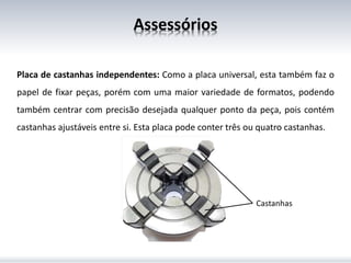 Assessórios
Placa de castanhas independentes: Como a placa universal, esta também faz o
papel de fixar peças, porém com uma maior variedade de formatos, podendo
também centrar com precisão desejada qualquer ponto da peça, pois contém
castanhas ajustáveis entre si. Esta placa pode conter três ou quatro castanhas.
Castanhas
 