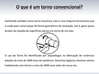 O que é um torno convencional?
Conhecido também como torno mecânico, esta é uma máquina-ferramenta que
é usada para usinar peças de forma geométrica de revolução, isto é, gerar peças
através da rotação de superfícies planas em torno de um eixo.
O uso do Torno foi identificado por arqueólogos na fabricação de cerâmicas
datadas de mais de 3000 anos de existência. Desenhos Egípcios mostram oleiros
trabalhando com tornos a mais de 2000 anos antes de nossa era.
 