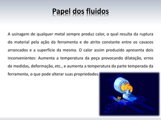 Papel dos fluidos
A usinagem de qualquer metal sempre produz calor, o qual resulta da ruptura
do material pela ação da ferramenta e do atrito constante entre os cavacos
arrancados e a superfície da mesma. O calor assim produzido apresenta dois
inconvenientes: Aumenta a temperatura da peça provocando dilatação, erros
de medidas, deformação, etc., e aumenta a temperatura da parte temperada da
ferramenta, o que pode alterar suas propriedades.
 