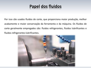 Por isso são usados fluidos de corte, que proporciona maior produção, melhor
acabamento e maior conservação da ferramenta e da máquina. Os fluidos de
corte geralmente empregados são: fluidos refrigerantes, fluidos lubrificantes e
fluidos refrigerantes-lubrificantes.
Papel dos fluidos
 