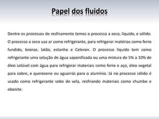 Dentre os processos de resfriamento temos o processo a seco, líquido, e sólido.
O processo a seco usa ar como refrigerante, para refrigerar matérias como ferro
fundido, bronze, latão, estanho e Celeron. O processo líquido tem como
refrigerante uma solução de água saponificada ou uma mistura de 5% a 10% de
óleo solúvel com água para refrigerar materiais como ferro e aço, óleo vegetal
para cobre, e querosene ou aguarrás para o alumínio. Já no processo sólido é
usado como refrigerante sebo de vela, resfriando materiais como chumbo e
ebonite.
Papel dos fluidos
 