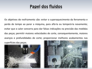 Os objetivos do resfriamento são: evitar o superaquecimento da ferramenta e
perda de tempo ao parar a máquina, para afiá-la ou temperá-la novamente;
evitar que o calor concorra para dar falsas indicações na precisão das medidas
das peças; permitir maiores velocidades de corte, consequentemente, maiores
avanços e profundidades de corte; proporcionar melhores acabamentos nas
superfícies das peças.
Papel dos fluidos
 