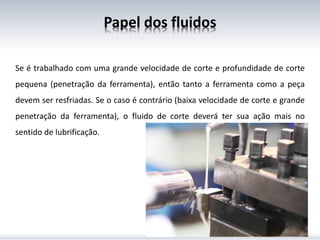 Papel dos fluidos
Se é trabalhado com uma grande velocidade de corte e profundidade de corte
pequena (penetração da ferramenta), então tanto a ferramenta como a peça
devem ser resfriadas. Se o caso é contrário (baixa velocidade de corte e grande
penetração da ferramenta), o fluido de corte deverá ter sua ação mais no
sentido de lubrificação.
 