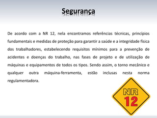 Segurança
De acordo com a NR 12, nela encontramos referências técnicas, princípios
fundamentais e medidas de proteção para garantir a saúde e a integridade física
dos trabalhadores, estabelecendo requisitos mínimos para a prevenção de
acidentes e doenças do trabalho, nas fases de projeto e de utilização de
máquinas e equipamentos de todos os tipos. Sendo assim, o torno mecânico e
qualquer outra máquina-ferramenta, estão inclusas nesta norma
regulamentadora.
 