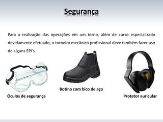 Segurança
Para a realização das operações em um torno, além de curso especializado
devidamente efetuado, o torneiro mecânico profissional deve também fazer uso
de alguns EPI’s.
Óculos de segurança Protetor auricular
Botina com bico de aço
 