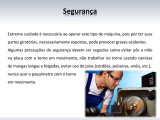 Segurança
Extremo cuidado é necessário ao operar este tipo de máquina, pois por ter suas
partes giratórias, necessariamente expostas, pode provocar graves acidentes.
Algumas precauções de segurança devem ser seguidas como evitar pôr a mão
na placa com o torno em movimento, não trabalhar no torno usando camisas
de mangas longas e folgadas, evitar uso de joias (cordões, pulseiras, anéis, etc.),
nunca usar o paquímetro com o torno
em movimento.
 
