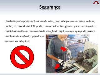 Segurança
Um destaque importante é no uso de luvas, que pode parecer o certo a se fazer,
porém, o uso deste EPI pode causar acidentes graves para um torneiro
mecânico, devido ao movimento de rotação do equipamento, que pode puxar a
luva fazendo a mão do operador se
enroscar na máquina.
 