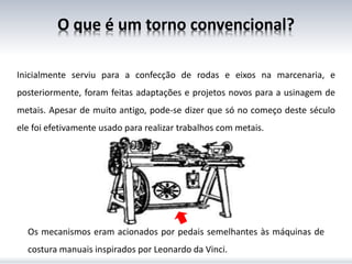 O que é um torno convencional?
Inicialmente serviu para a confecção de rodas e eixos na marcenaria, e
posteriormente, foram feitas adaptações e projetos novos para a usinagem de
metais. Apesar de muito antigo, pode-se dizer que só no começo deste século
ele foi efetivamente usado para realizar trabalhos com metais.
Os mecanismos eram acionados por pedais semelhantes às máquinas de
costura manuais inspirados por Leonardo da Vinci.
 