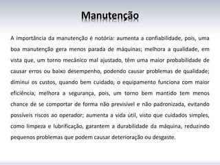 Manutenção
A importância da manutenção é notória: aumenta a confiabilidade, pois, uma
boa manutenção gera menos parada de máquinas; melhora a qualidade, em
vista que, um torno mecânico mal ajustado, têm uma maior probabilidade de
causar erros ou baixo desempenho, podendo causar problemas de qualidade;
diminui os custos, quando bem cuidado, o equipamento funciona com maior
eficiência; melhora a segurança, pois, um torno bem mantido tem menos
chance de se comportar de forma não previsível e não padronizada, evitando
possíveis riscos ao operador; aumenta a vida útil, visto que cuidados simples,
como limpeza e lubrificação, garantem a durabilidade da máquina, reduzindo
pequenos problemas que podem causar deterioração ou desgaste.
 