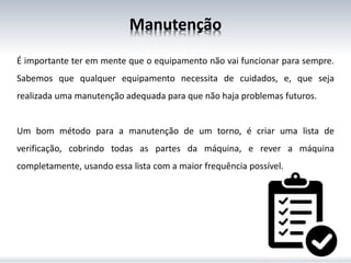Manutenção
É importante ter em mente que o equipamento não vai funcionar para sempre.
Sabemos que qualquer equipamento necessita de cuidados, e, que seja
realizada uma manutenção adequada para que não haja problemas futuros.
Um bom método para a manutenção de um torno, é criar uma lista de
verificação, cobrindo todas as partes da máquina, e rever a máquina
completamente, usando essa lista com a maior frequência possível.
 