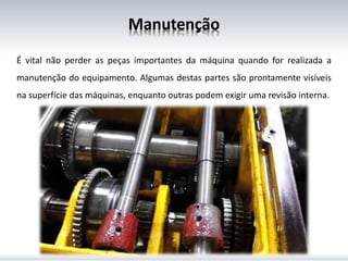 Manutenção
É vital não perder as peças importantes da máquina quando for realizada a
manutenção do equipamento. Algumas destas partes são prontamente visíveis
na superfície das máquinas, enquanto outras podem exigir uma revisão interna.
 